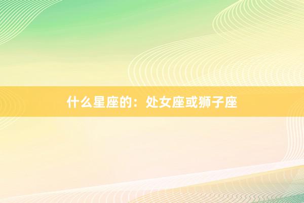 什么星座的：处女座或狮子座