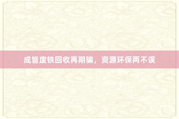 成皆废铁回收再期骗，资源环保两不误
