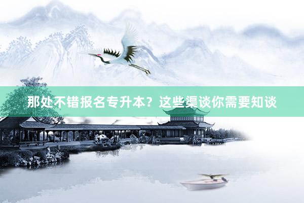 那处不错报名专升本？这些渠谈你需要知谈
