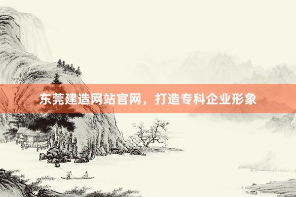 东莞建造网站官网，打造专科企业形象