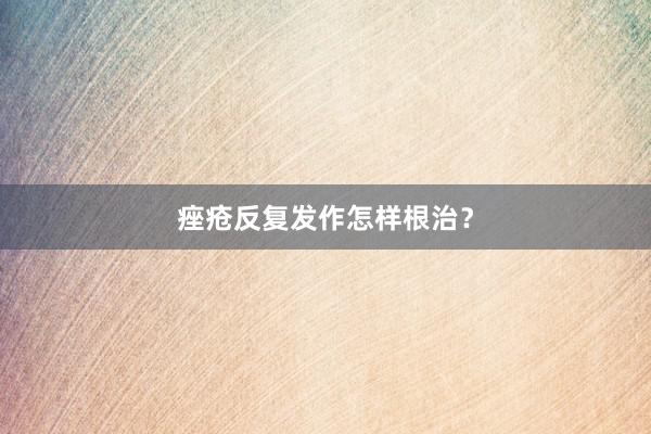 痤疮反复发作怎样根治？